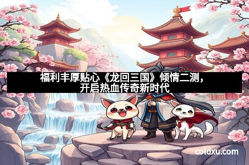 福利丰厚贴心《龙回三国》倾情二测，开启热血传奇新时代