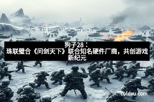 狗子28：珠联璧合《问剑天下》联合知名硬件厂商，共创游戏新纪元